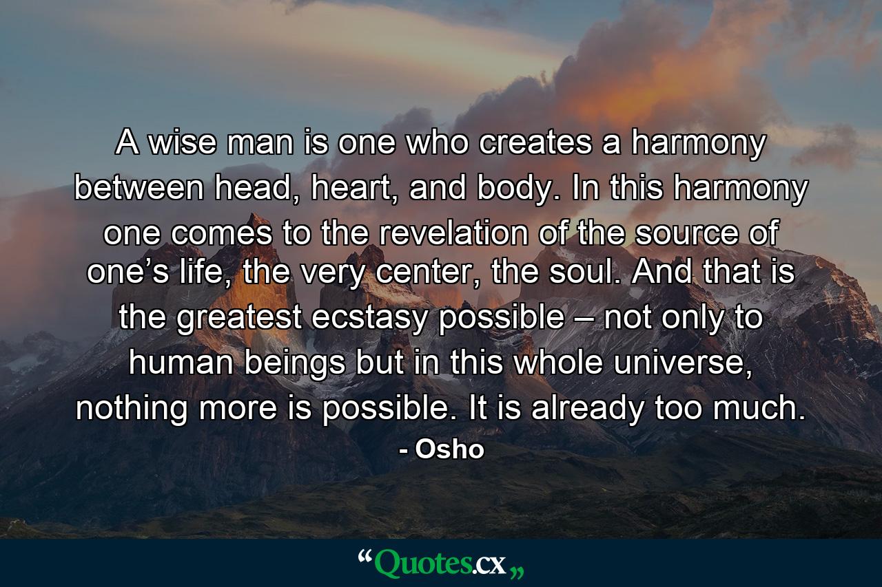 A wise man is one who creates a harmony between head, heart, and body. In this harmony one comes to the revelation of the source of one’s life, the very center, the soul. And that is the greatest ecstasy possible – not only to human beings but in this whole universe, nothing more is possible. It is already too much. - Quote by Osho