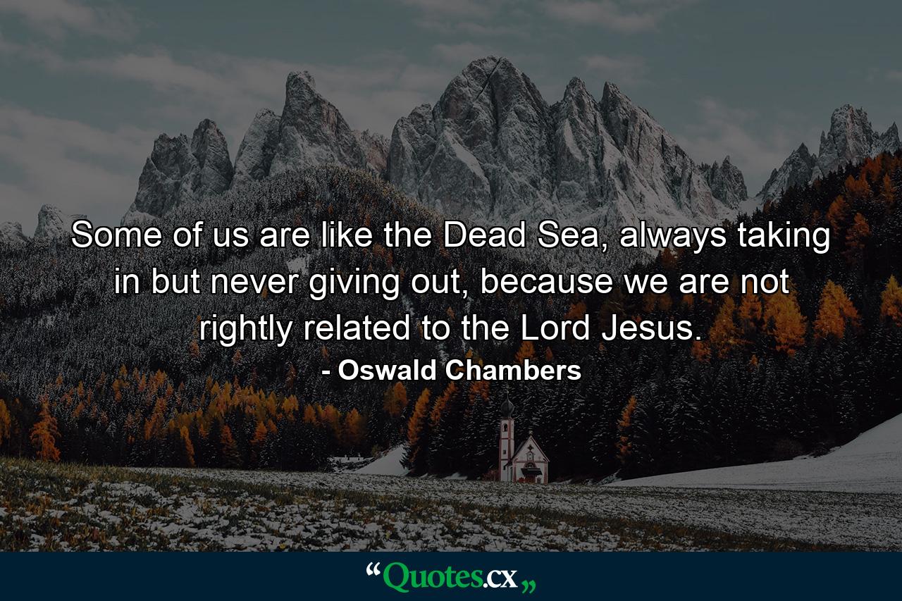 Some of us are like the Dead Sea, always taking in but never giving out, because we are not rightly related to the Lord Jesus. - Quote by Oswald Chambers