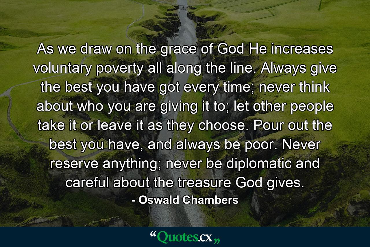 As we draw on the grace of God He increases voluntary poverty all along the line. Always give the best you have got every time; never think about who you are giving it to; let other people take it or leave it as they choose. Pour out the best you have, and always be poor. Never reserve anything; never be diplomatic and careful about the treasure God gives. - Quote by Oswald Chambers