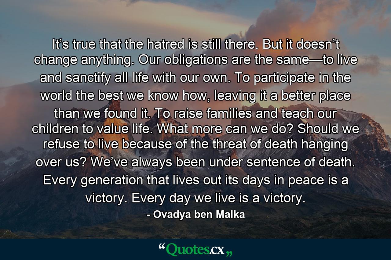 It’s true that the hatred is still there. But it doesn’t change anything. Our obligations are the same—to live and sanctify all life with our own. To participate in the world the best we know how, leaving it a better place than we found it. To raise families and teach our children to value life. What more can we do? Should we refuse to live because of the threat of death hanging over us? We’ve always been under sentence of death. Every generation that lives out its days in peace is a victory. Every day we live is a victory. - Quote by Ovadya ben Malka