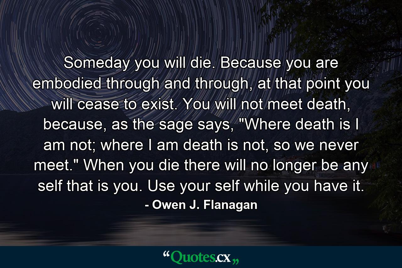 Someday you will die. Because you are embodied through and through, at that point you will cease to exist. You will not meet death, because, as the sage says, 