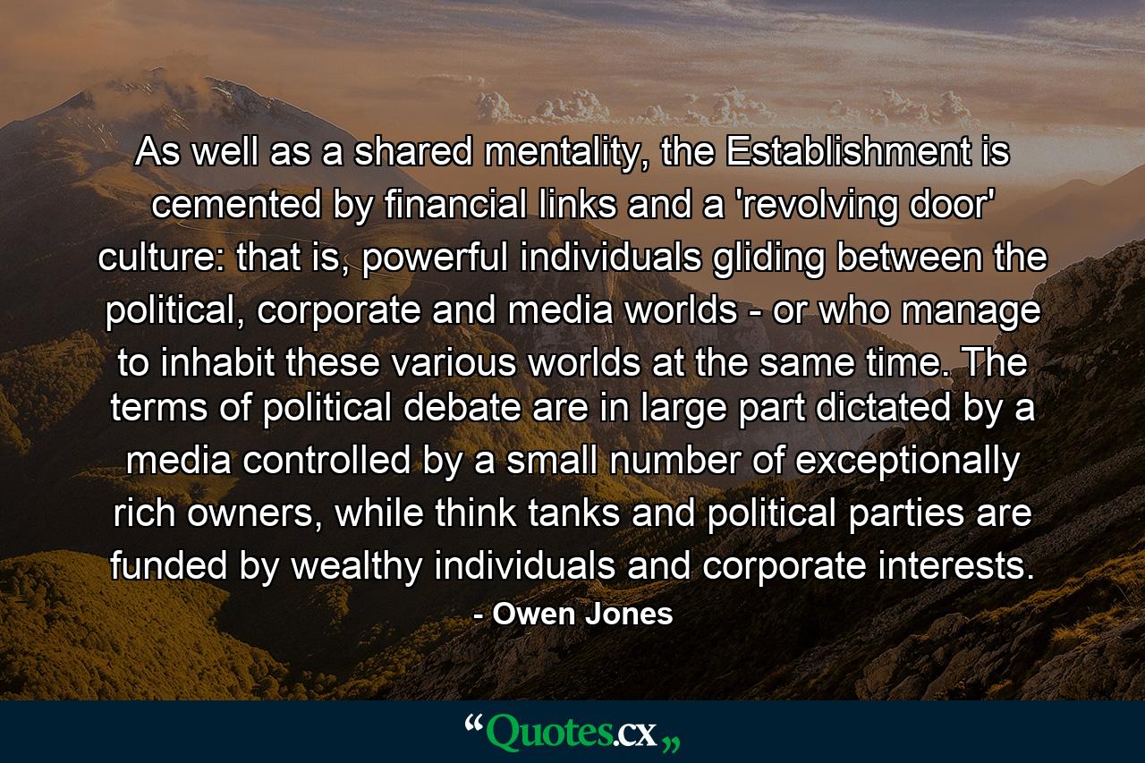 As well as a shared mentality, the Establishment is cemented by financial links and a 'revolving door' culture: that is, powerful individuals gliding between the political, corporate and media worlds - or who manage to inhabit these various worlds at the same time. The terms of political debate are in large part dictated by a media controlled by a small number of exceptionally rich owners, while think tanks and political parties are funded by wealthy individuals and corporate interests. - Quote by Owen Jones