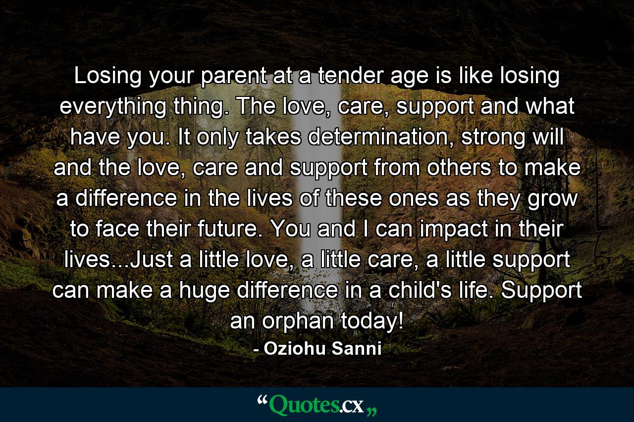 Losing your parent at a tender age is like losing everything thing. The love, care, support and what have you. It only takes determination, strong will and the love, care and support from others to make a difference in the lives of these ones as they grow to face their future. You and I can impact in their lives...Just a little love, a little care, a little support can make a huge difference in a child's life. Support an orphan today! - Quote by Oziohu Sanni