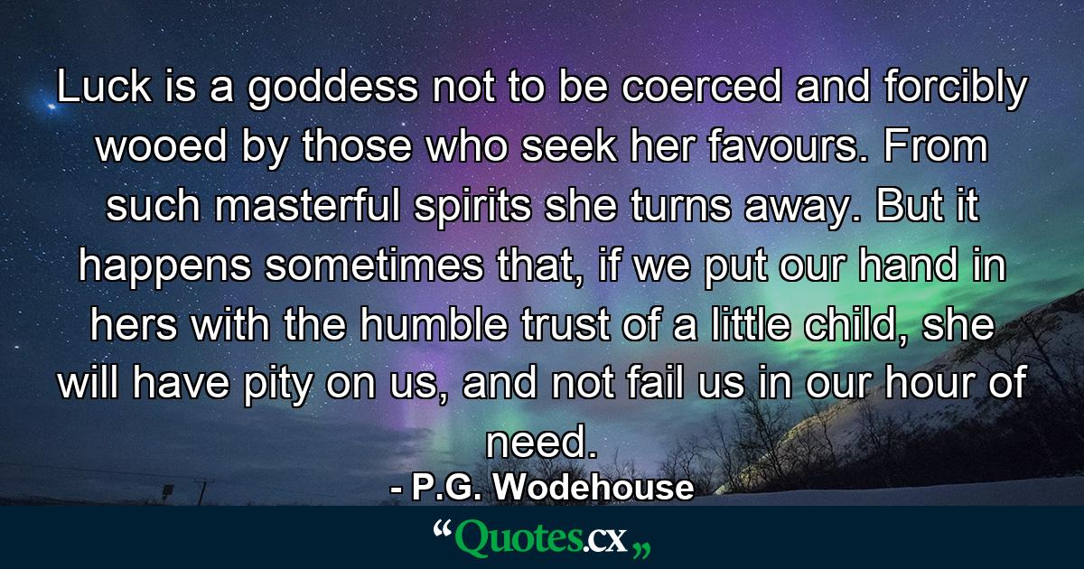 Luck is a goddess not to be coerced and forcibly wooed by those who seek her favours. From such masterful spirits she turns away. But it happens sometimes that, if we put our hand in hers with the humble trust of a little child, she will have pity on us, and not fail us in our hour of need. - Quote by P.G. Wodehouse