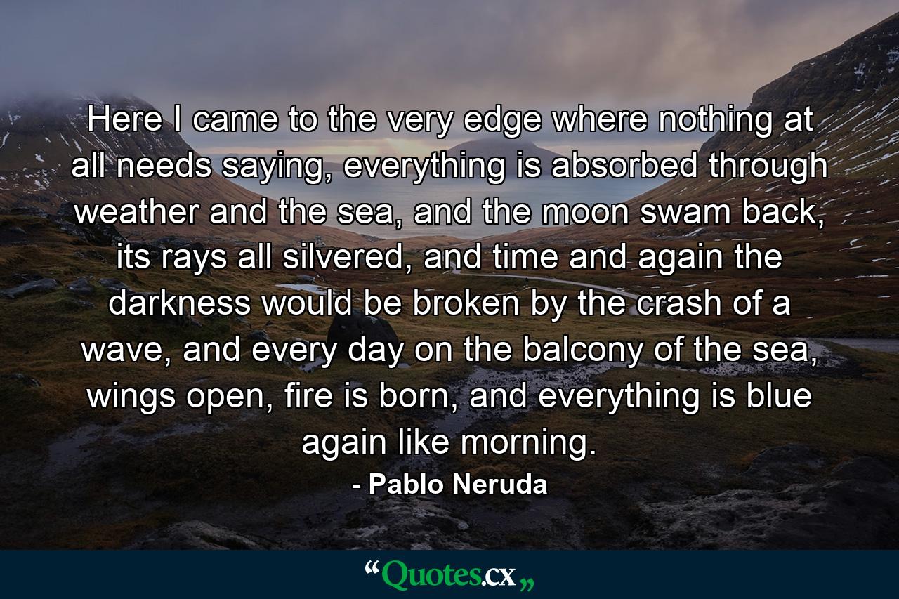 Here I came to the very edge where nothing at all needs saying, everything is absorbed through weather and the sea, and the moon swam back, its rays all silvered, and time and again the darkness would be broken by the crash of a wave, and every day on the balcony of the sea, wings open, fire is born, and everything is blue again like morning. - Quote by Pablo Neruda