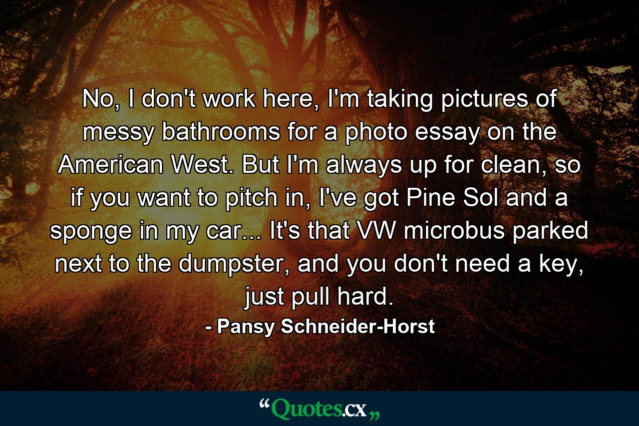 No, I don't work here, I'm taking pictures of messy bathrooms for a photo essay on the American West. But I'm always up for clean, so if you want to pitch in, I've got Pine Sol and a sponge in my car... It's that VW microbus parked next to the dumpster, and you don't need a key, just pull hard. - Quote by Pansy Schneider-Horst