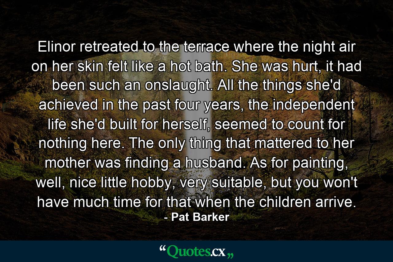 Elinor retreated to the terrace where the night air on her skin felt like a hot bath. She was hurt, it had been such an onslaught. All the things she'd achieved in the past four years, the independent life she'd built for herself, seemed to count for nothing here. The only thing that mattered to her mother was finding a husband. As for painting, well, nice little hobby, very suitable, but you won't have much time for that when the children arrive. - Quote by Pat Barker