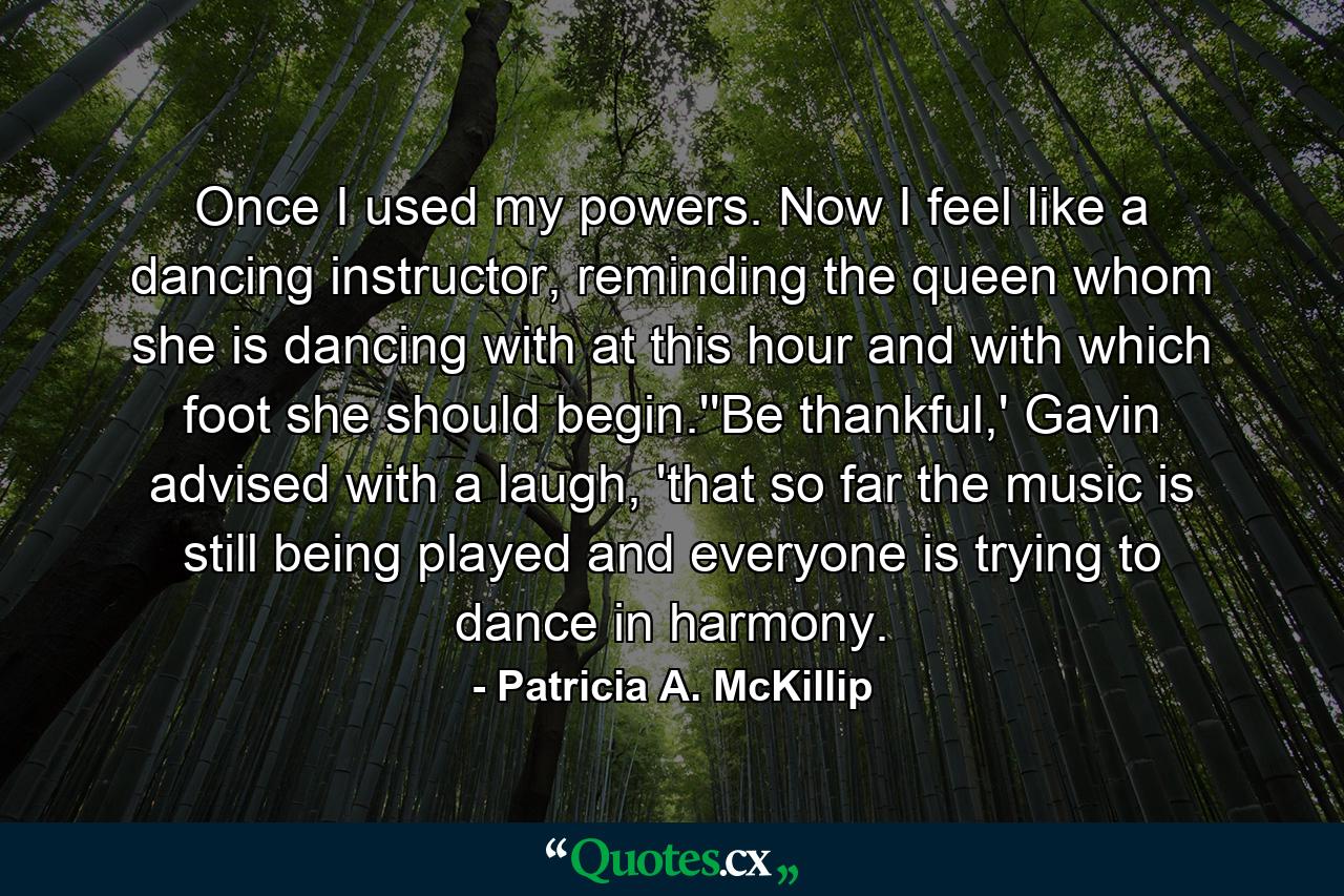 Once I used my powers. Now I feel like a dancing instructor, reminding the queen whom she is dancing with at this hour and with which foot she should begin.''Be thankful,' Gavin advised with a laugh, 'that so far the music is still being played and everyone is trying to dance in harmony. - Quote by Patricia A. McKillip