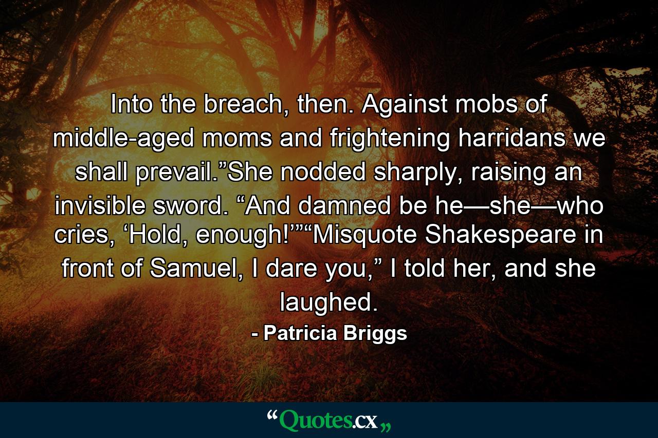 Into the breach, then. Against mobs of middle-aged moms and frightening harridans we shall prevail.”She nodded sharply, raising an invisible sword. “And damned be he—she—who cries, ‘Hold, enough!’”“Misquote Shakespeare in front of Samuel, I dare you,” I told her, and she laughed. - Quote by Patricia Briggs