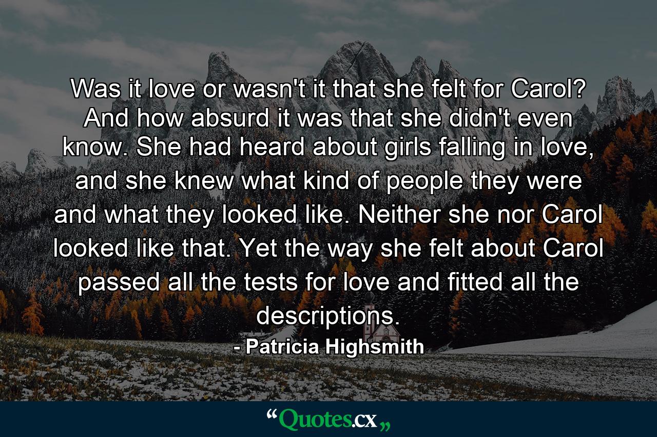 Was it love or wasn't it that she felt for Carol? And how absurd it was that she didn't even know. She had heard about girls falling in love, and she knew what kind of people they were and what they looked like. Neither she nor Carol looked like that. Yet the way she felt about Carol passed all the tests for love and fitted all the descriptions. - Quote by Patricia Highsmith