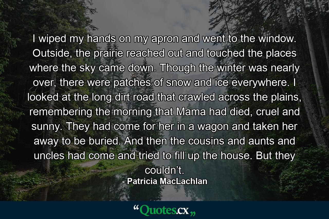 I wiped my hands on my apron and went to the window. Outside, the prairie reached out and touched the places where the sky came down. Though the winter was nearly over, there were patches of snow and ice everywhere. I looked at the long dirt road that crawled across the plains, remembering the morning that Mama had died, cruel and sunny. They had come for her in a wagon and taken her away to be buried. And then the cousins and aunts and uncles had come and tried to fill up the house. But they couldn’t. - Quote by Patricia MacLachlan