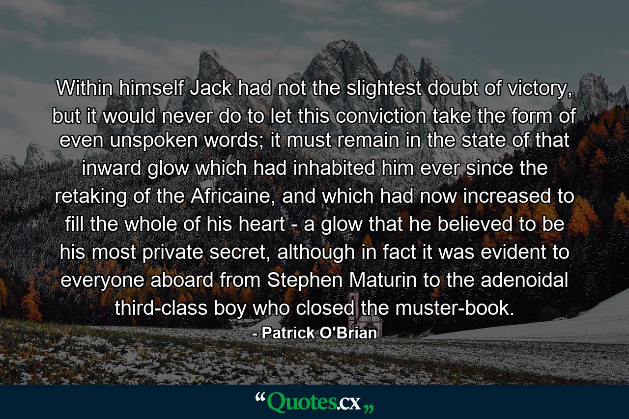 Within himself Jack had not the slightest doubt of victory, but it would never do to let this conviction take the form of even unspoken words; it must remain in the state of that inward glow which had inhabited him ever since the retaking of the Africaine, and which had now increased to fill the whole of his heart - a glow that he believed to be his most private secret, although in fact it was evident to everyone aboard from Stephen Maturin to the adenoidal third-class boy who closed the muster-book. - Quote by Patrick O'Brian