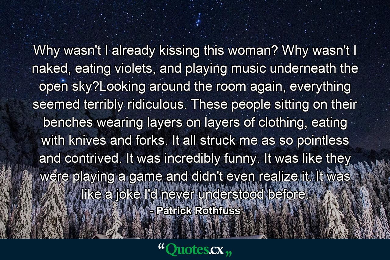 Why wasn't I already kissing this woman? Why wasn't I naked, eating violets, and playing music underneath the open sky?Looking around the room again, everything seemed terribly ridiculous. These people sitting on their benches wearing layers on layers of clothing, eating with knives and forks. It all struck me as so pointless and contrived. It was incredibly funny. It was like they were playing a game and didn't even realize it. It was like a joke I'd never understood before. - Quote by Patrick Rothfuss