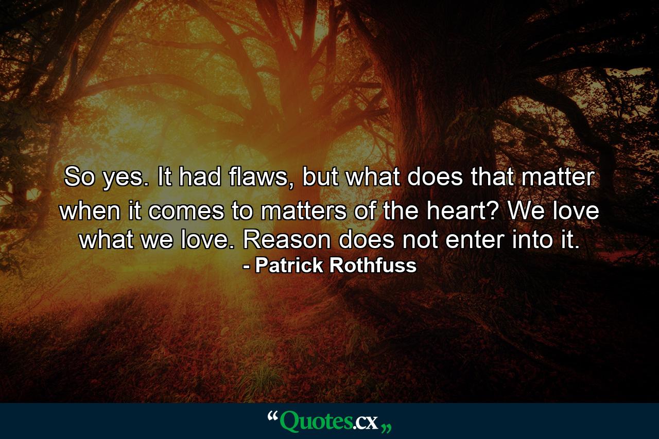 So yes. It had flaws, but what does that matter when it comes to matters of the heart? We love what we love. Reason does not enter into it. - Quote by Patrick Rothfuss