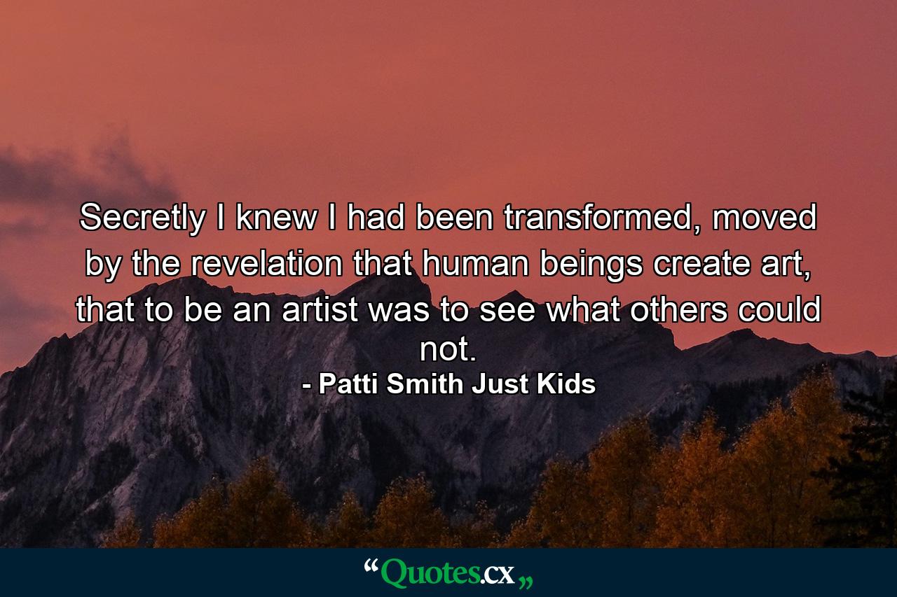 Secretly I knew I had been transformed, moved by the revelation that human beings create art, that to be an artist was to see what others could not. - Quote by Patti Smith Just Kids