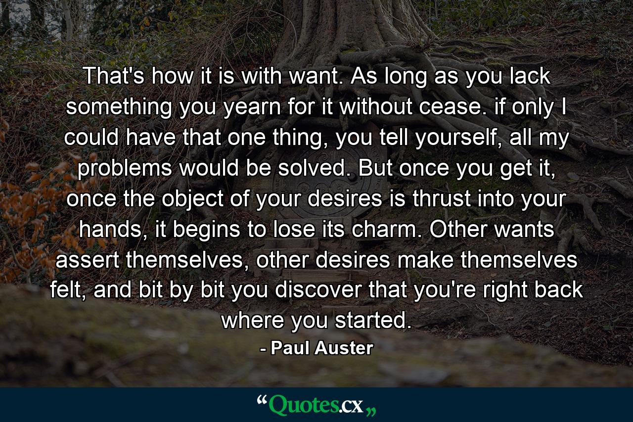 That's how it is with want. As long as you lack something you yearn for it without cease. if only I could have that one thing, you tell yourself, all my problems would be solved. But once you get it, once the object of your desires is thrust into your hands, it begins to lose its charm. Other wants assert themselves, other desires make themselves felt, and bit by bit you discover that you're right back where you started. - Quote by Paul Auster