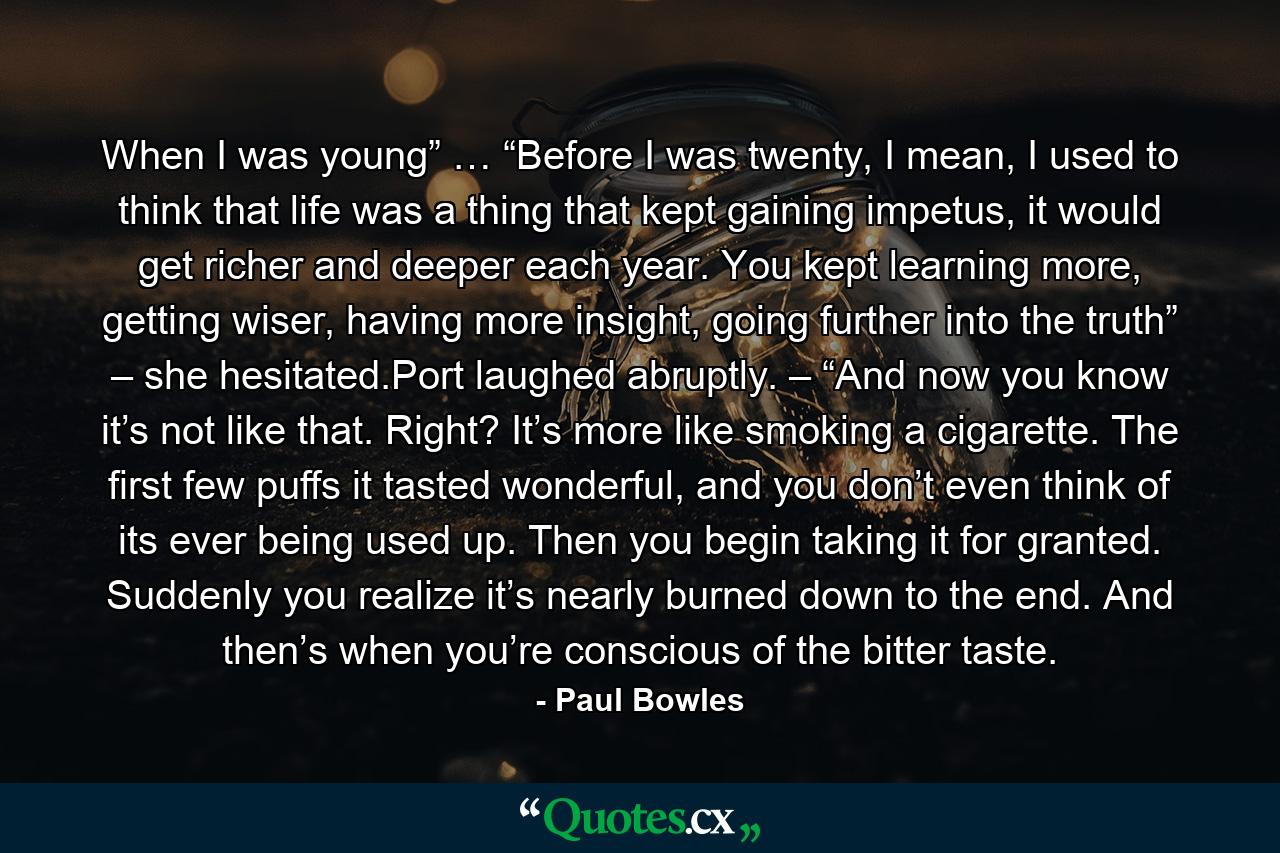 When I was young” … “Before I was twenty, I mean, I used to think that life was a thing that kept gaining impetus, it would get richer and deeper each year. You kept learning more, getting wiser, having more insight, going further into the truth” – she hesitated.Port laughed abruptly. – “And now you know it’s not like that. Right? It’s more like smoking a cigarette. The first few puffs it tasted wonderful, and you don’t even think of its ever being used up. Then you begin taking it for granted. Suddenly you realize it’s nearly burned down to the end. And then’s when you’re conscious of the bitter taste. - Quote by Paul Bowles