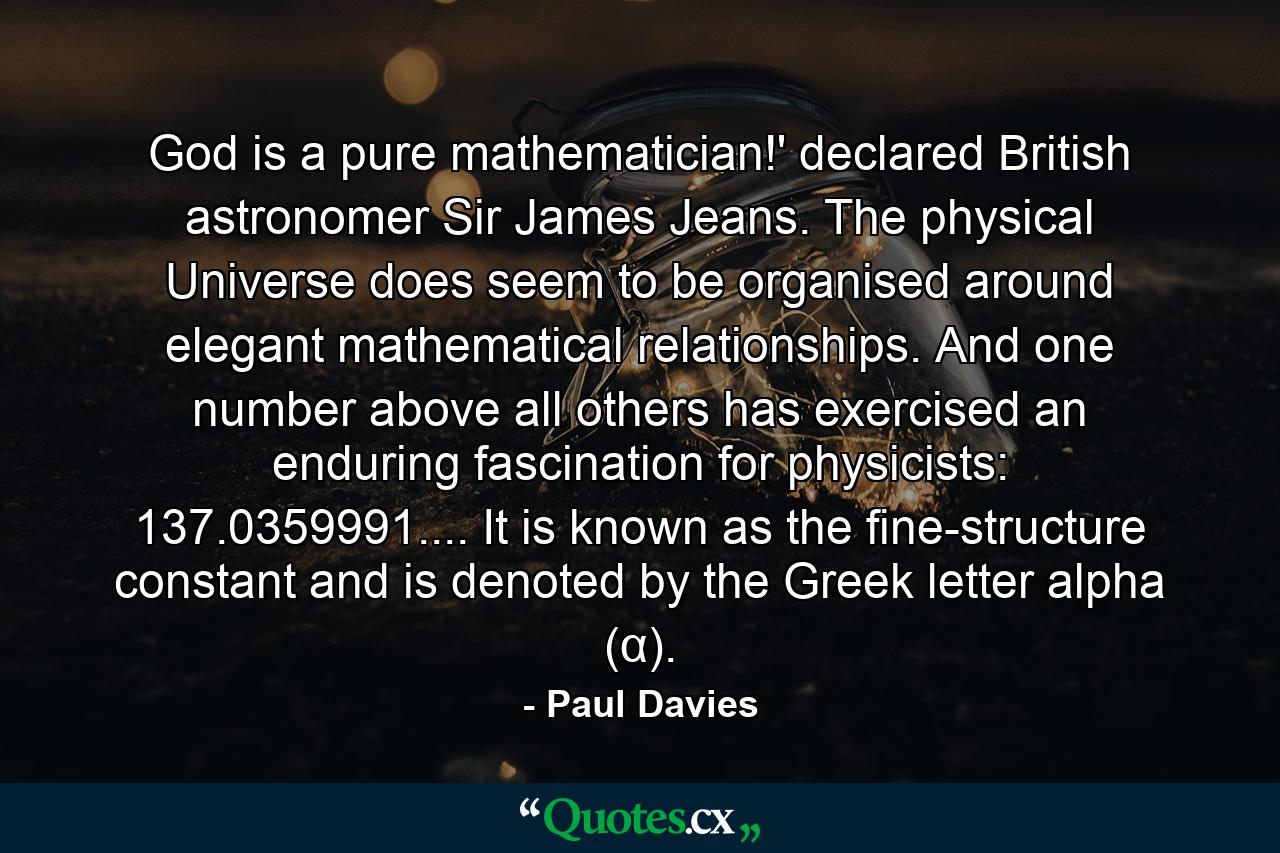 God is a pure mathematician!' declared British astronomer Sir James Jeans. The physical Universe does seem to be organised around elegant mathematical relationships. And one number above all others has exercised an enduring fascination for physicists: 137.0359991.... It is known as the fine-structure constant and is denoted by the Greek letter alpha (α). - Quote by Paul Davies