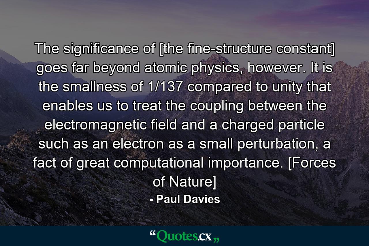 The significance of [the fine-structure constant] goes far beyond atomic physics, however. It is the smallness of 1/137 compared to unity that enables us to treat the coupling between the electromagnetic field and a charged particle such as an electron as a small perturbation, a fact of great computational importance. [Forces of Nature] - Quote by Paul Davies