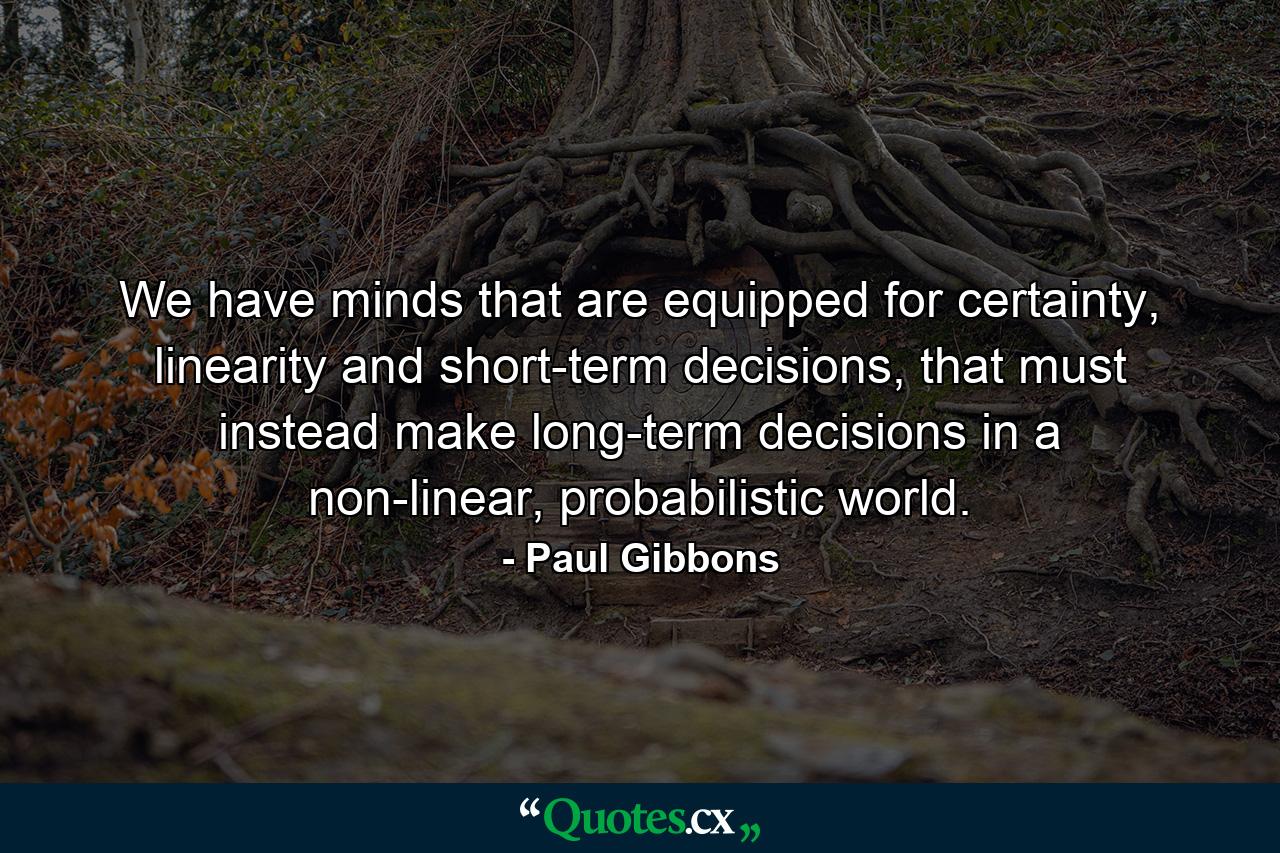 We have minds that are equipped for certainty, linearity and short-term decisions, that must instead make long-term decisions in a non-linear, probabilistic world. - Quote by Paul Gibbons