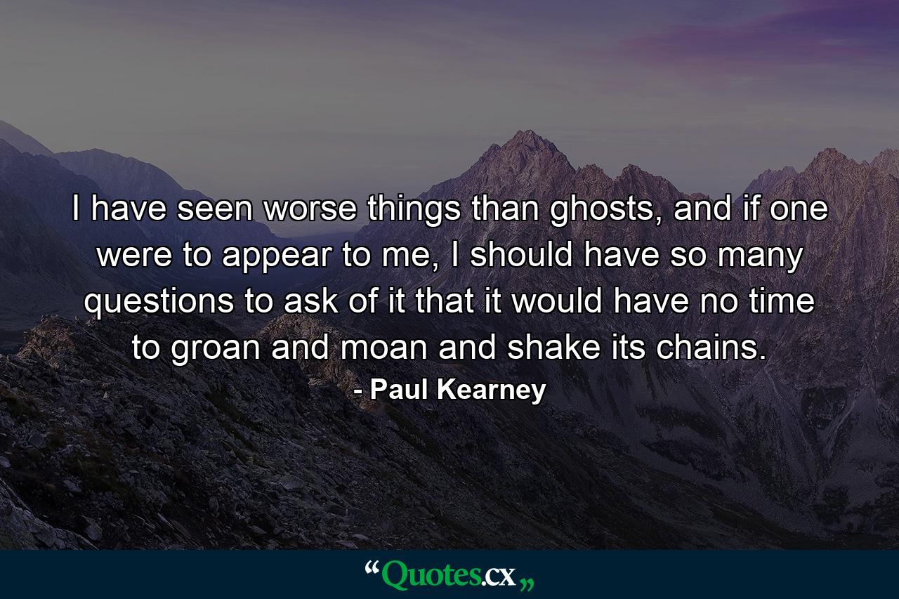 I have seen worse things than ghosts, and if one were to appear to me, I should have so many questions to ask of it that it would have no time to groan and moan and shake its chains. - Quote by Paul Kearney