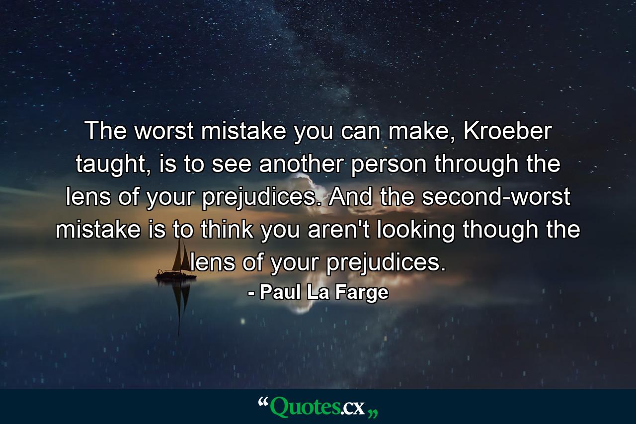 The worst mistake you can make, Kroeber taught, is to see another person through the lens of your prejudices. And the second-worst mistake is to think you aren't looking though the lens of your prejudices. - Quote by Paul La Farge