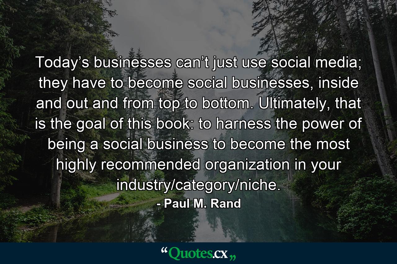 Today’s businesses can’t just use social media; they have to become social businesses, inside and out and from top to bottom. Ultimately, that is the goal of this book: to harness the power of being a social business to become the most highly recommended organization in your industry/category/niche. - Quote by Paul M. Rand