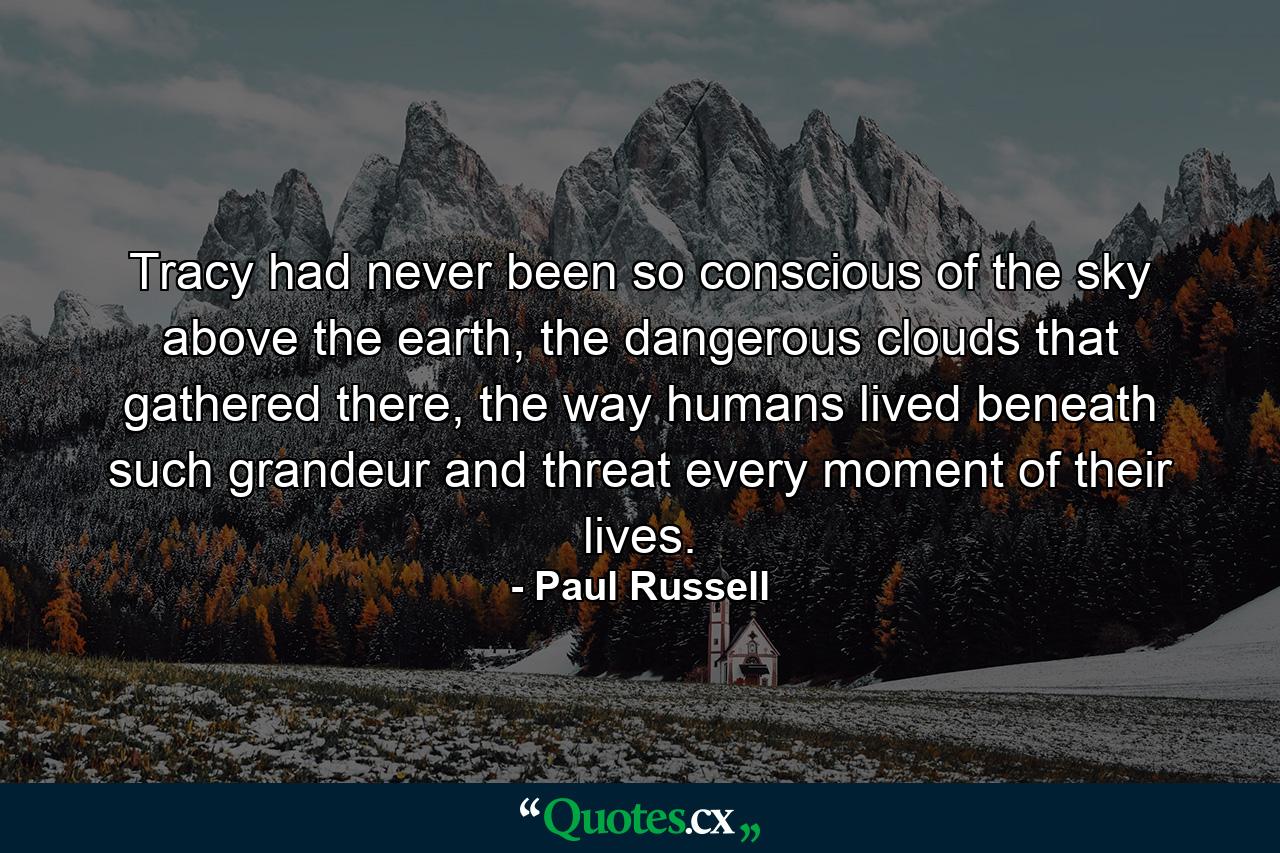 Tracy had never been so conscious of the sky above the earth, the dangerous clouds that gathered there, the way humans lived beneath such grandeur and threat every moment of their lives. - Quote by Paul Russell