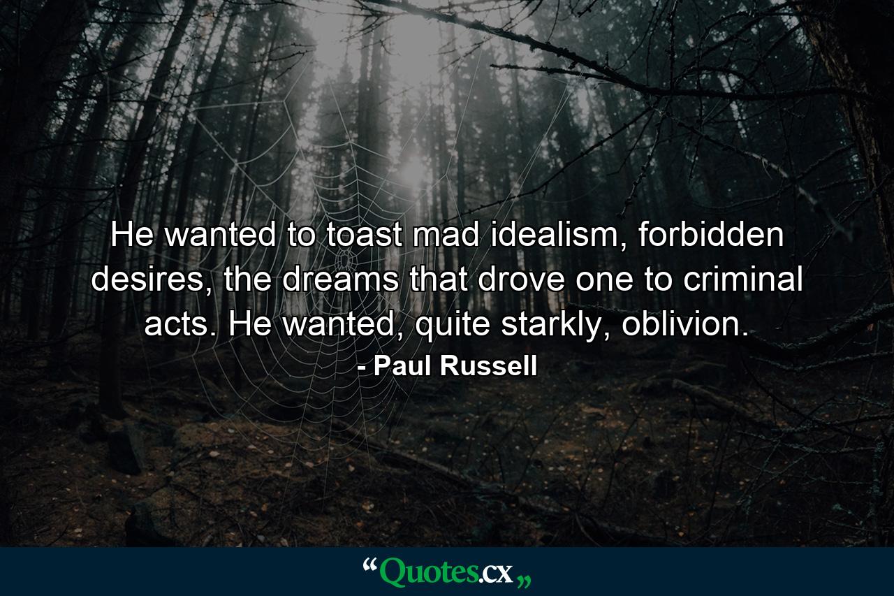 He wanted to toast mad idealism, forbidden desires, the dreams that drove one to criminal acts. He wanted, quite starkly, oblivion. - Quote by Paul Russell