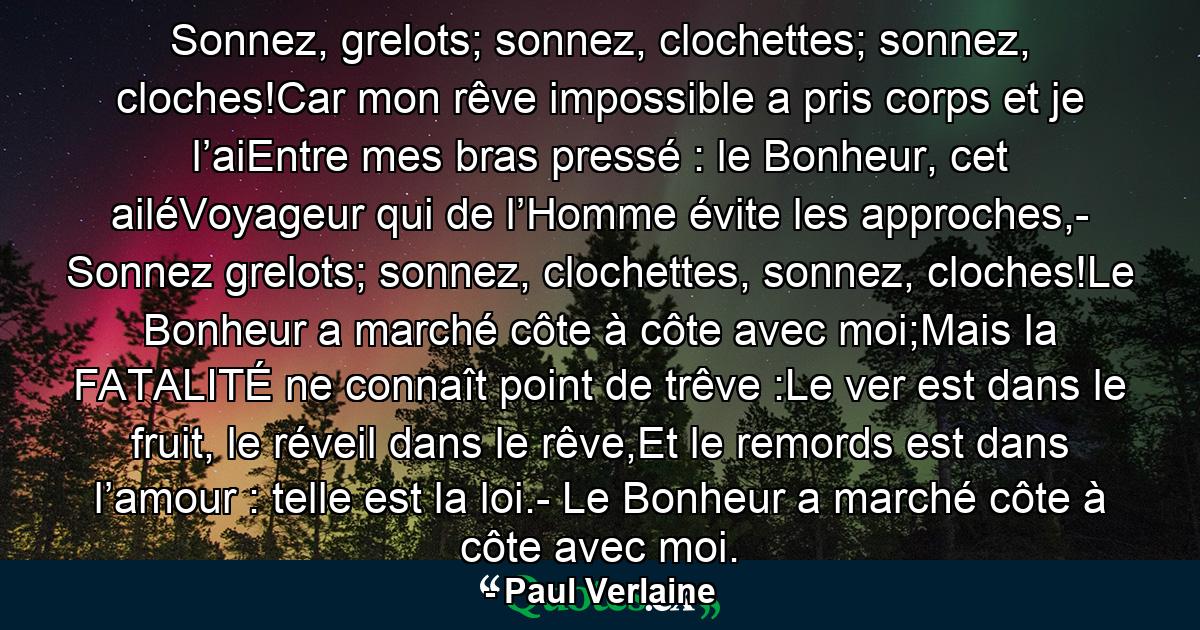 Sonnez, grelots; sonnez, clochettes; sonnez, cloches!Car mon rêve impossible a pris corps et je l’aiEntre mes bras pressé : le Bonheur, cet ailéVoyageur qui de l’Homme évite les approches,- Sonnez grelots; sonnez, clochettes, sonnez, cloches!Le Bonheur a marché côte à côte avec moi;Mais la FATALITÉ ne connaît point de trêve :Le ver est dans le fruit, le réveil dans le rêve,Et le remords est dans l’amour : telle est la loi.- Le Bonheur a marché côte à côte avec moi. - Quote by Paul Verlaine