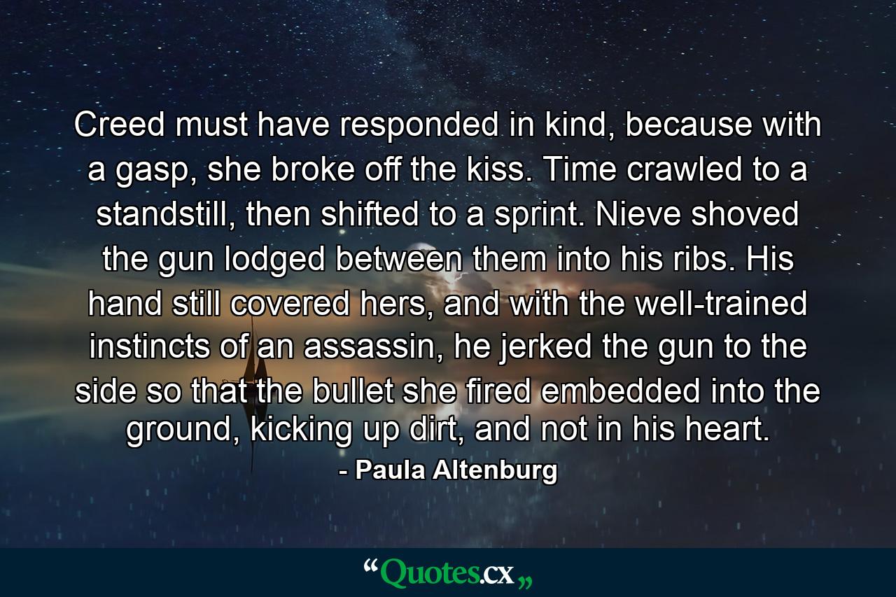 Creed must have responded in kind, because with a gasp, she broke off the kiss. Time crawled to a standstill, then shifted to a sprint. Nieve shoved the gun lodged between them into his ribs. His hand still covered hers, and with the well-trained instincts of an assassin, he jerked the gun to the side so that the bullet she fired embedded into the ground, kicking up dirt, and not in his heart. - Quote by Paula Altenburg