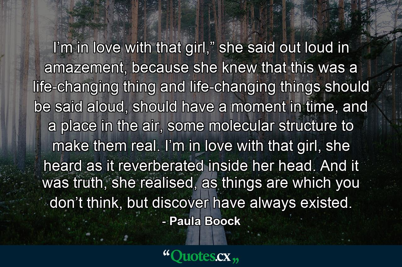 I’m in love with that girl,” she said out loud in amazement, because she knew that this was a life-changing thing and life-changing things should be said aloud, should have a moment in time, and a place in the air, some molecular structure to make them real. I’m in love with that girl, she heard as it reverberated inside her head. And it was truth, she realised, as things are which you don’t think, but discover have always existed. - Quote by Paula Boock