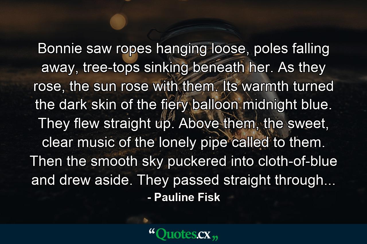 Bonnie saw ropes hanging loose, poles falling away, tree-tops sinking beneath her. As they rose, the sun rose with them. Its warmth turned the dark skin of the fiery balloon midnight blue. They flew straight up. Above them, the sweet, clear music of the lonely pipe called to them. Then the smooth sky puckered into cloth-of-blue and drew aside. They passed straight through... - Quote by Pauline Fisk