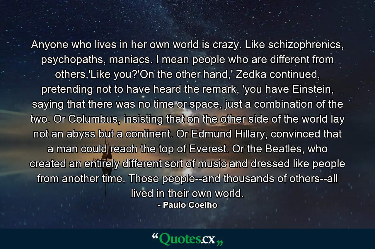 Anyone who lives in her own world is crazy. Like schizophrenics, psychopaths, maniacs. I mean people who are different from others.'Like you?'On the other hand,' Zedka continued, pretending not to have heard the remark, 'you have Einstein, saying that there was no time or space, just a combination of the two. Or Columbus, insisting that on the other side of the world lay not an abyss but a continent. Or Edmund Hillary, convinced that a man could reach the top of Everest. Or the Beatles, who created an entirely different sort of music and dressed like people from another time. Those people--and thousands of others--all lived in their own world. - Quote by Paulo Coelho