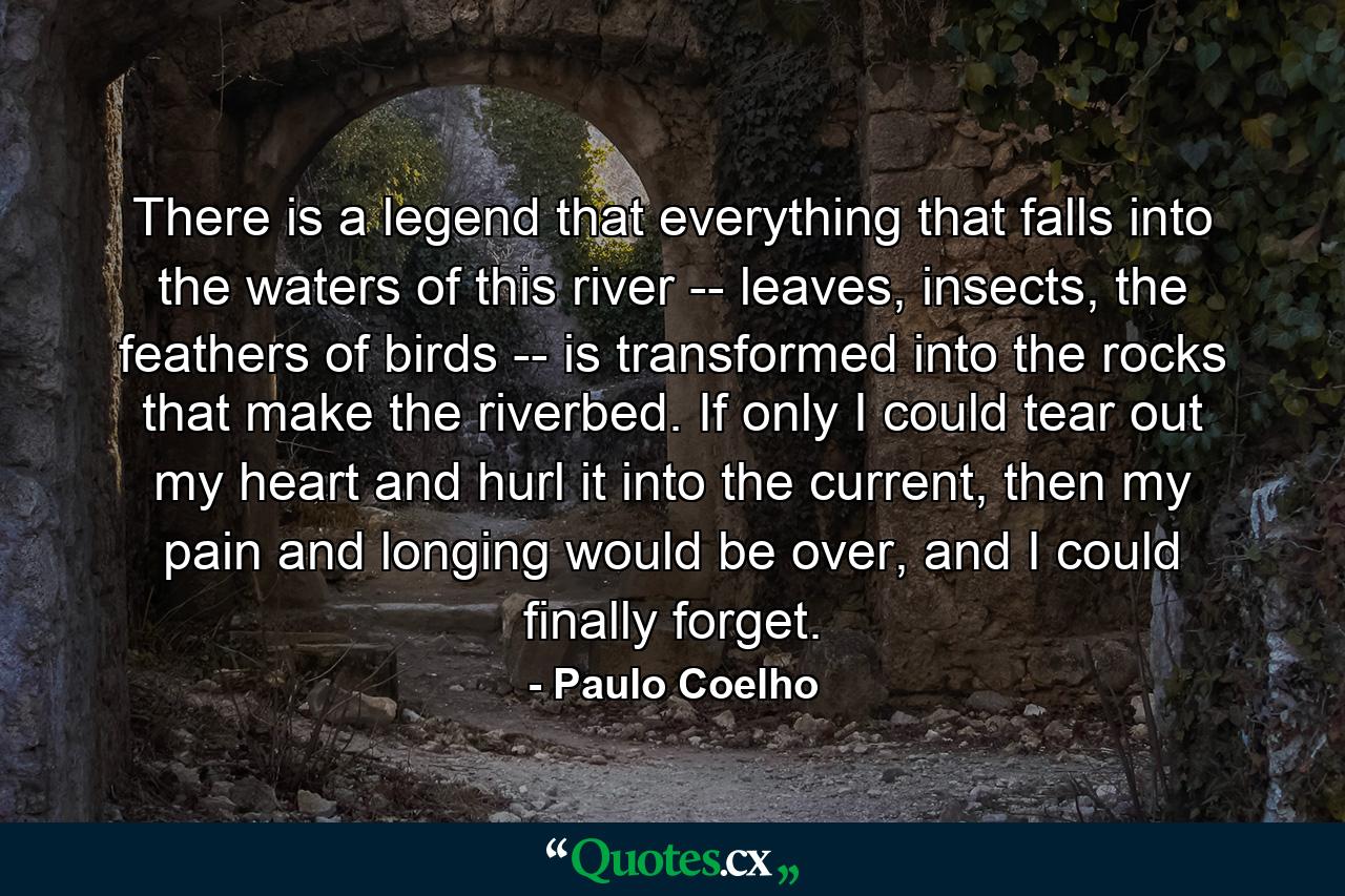 There is a legend that everything that falls into the waters of this river -- leaves, insects, the feathers of birds -- is transformed into the rocks that make the riverbed. If only I could tear out my heart and hurl it into the current, then my pain and longing would be over, and I could finally forget. - Quote by Paulo Coelho