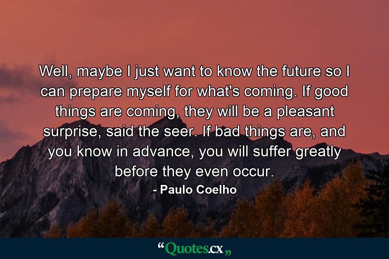 Well, maybe I just want to know the future so I can prepare myself for what's coming. If good things are coming, they will be a pleasant surprise, said the seer. If bad things are, and you know in advance, you will suffer greatly before they even occur. - Quote by Paulo Coelho