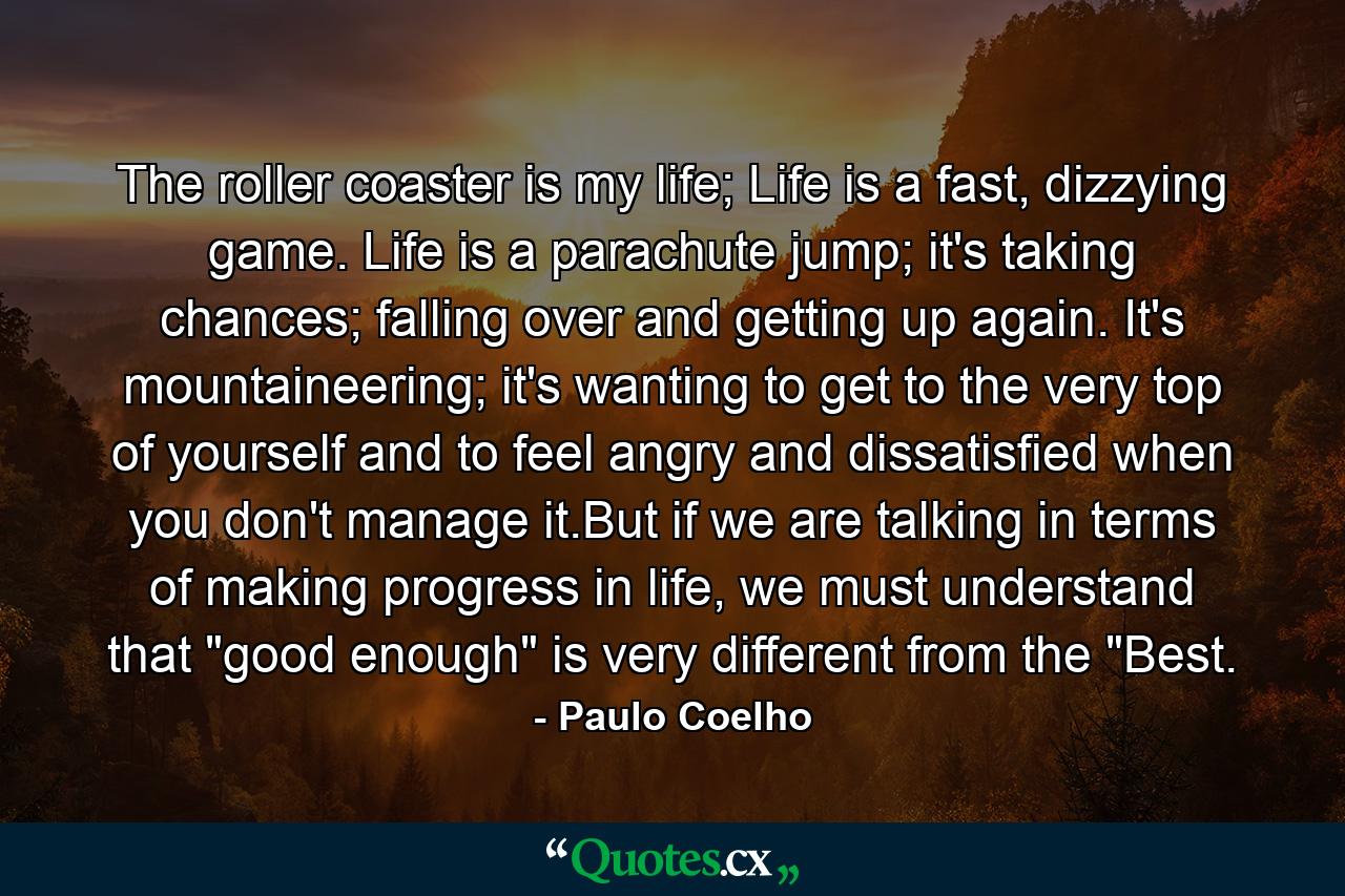 The roller coaster is my life; Life is a fast, dizzying game. Life is a parachute jump; it's taking chances; falling over and getting up again. It's mountaineering; it's wanting to get to the very top of yourself and to feel angry and dissatisfied when you don't manage it.But if we are talking in terms of making progress in life, we must understand that 