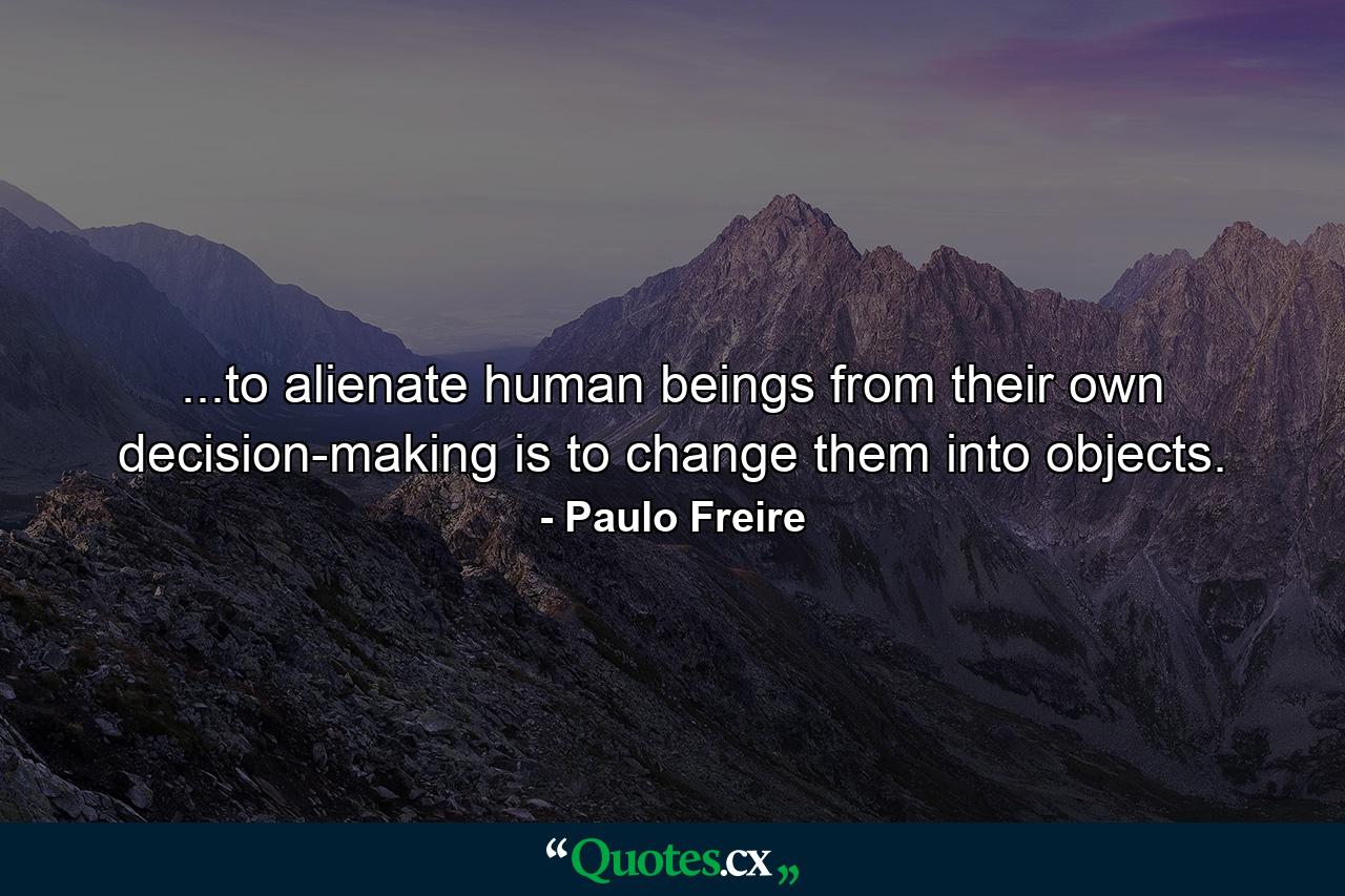 ...to alienate human beings from their own decision-making is to change them into objects. - Quote by Paulo Freire