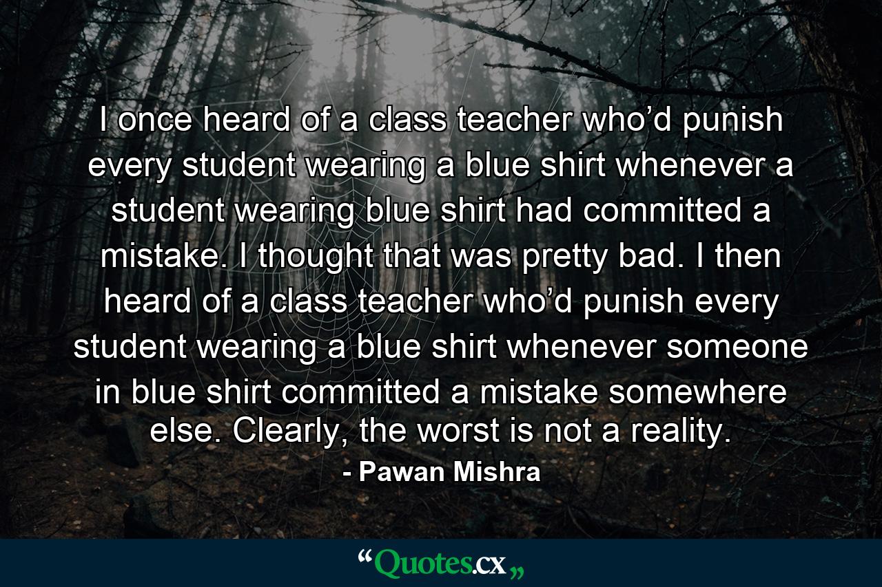 I once heard of a class teacher who’d punish every student wearing a blue shirt whenever a student wearing blue shirt had committed a mistake. I thought that was pretty bad. I then heard of a class teacher who’d punish every student wearing a blue shirt whenever someone in blue shirt committed a mistake somewhere else. Clearly, the worst is not a reality. - Quote by Pawan Mishra