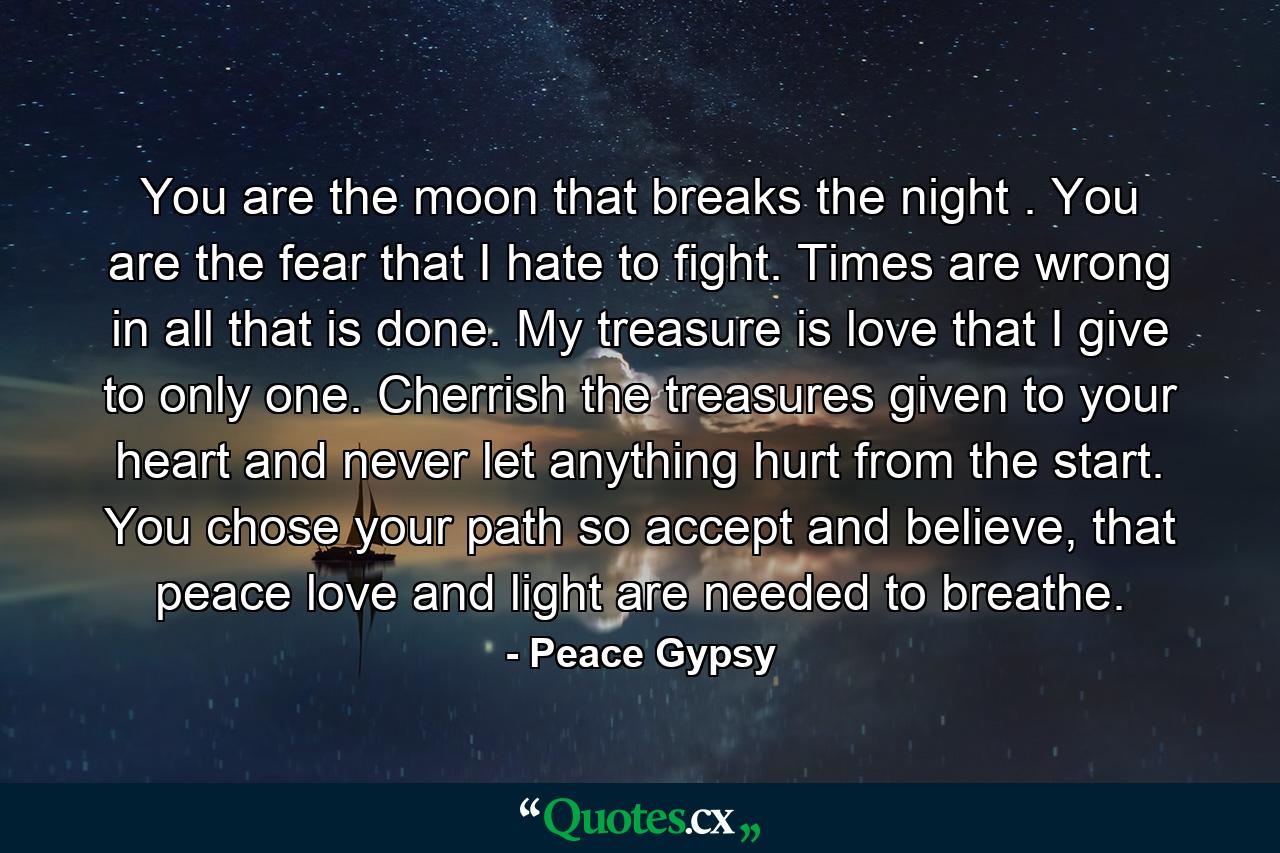 You are the moon that breaks the night . You are the fear that I hate to fight. Times are wrong in all that is done. My treasure is love that I give to only one. Cherrish the treasures given to your heart and never let anything hurt from the start. You chose your path so accept and believe, that peace love and light are needed to breathe. - Quote by Peace Gypsy