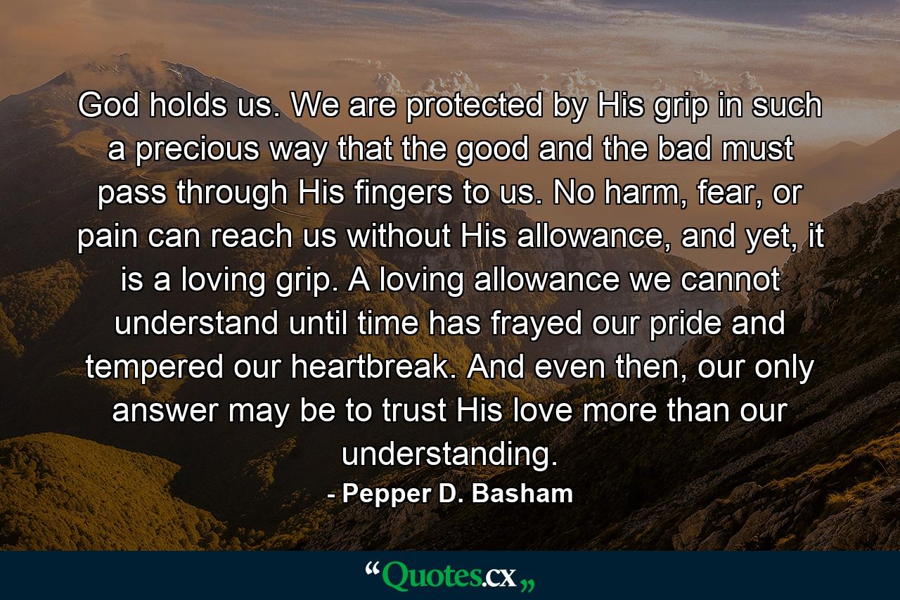 God holds us. We are protected by His grip in such a precious way that the good and the bad must pass through His fingers to us. No harm, fear, or pain can reach us without His allowance, and yet, it is a loving grip. A loving allowance we cannot understand until time has frayed our pride and tempered our heartbreak. And even then, our only answer may be to trust His love more than our understanding. - Quote by Pepper D. Basham