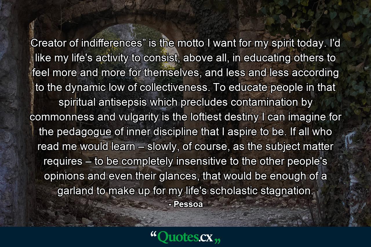 Creator of indifferences” is the motto I want for my spirit today. I'd like my life's activity to consist, above all, in educating others to feel more and more for themselves, and less and less according to the dynamic low of collectiveness. To educate people in that spiritual antisepsis which precludes contamination by commonness and vulgarity is the loftiest destiny I can imagine for the pedagogue of inner discipline that I aspire to be. If all who read me would learn – slowly, of course, as the subject matter requires – to be completely insensitive to the other people's opinions and even their glances, that would be enough of a garland to make up for my life's scholastic stagnation. - Quote by Pessoa