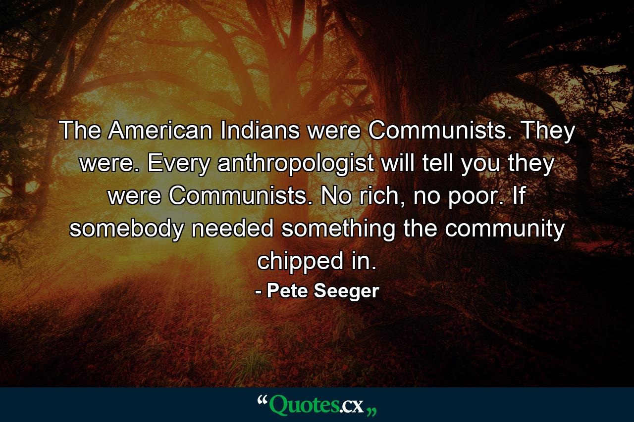 The American Indians were Communists. They were. Every anthropologist will tell you they were Communists. No rich, no poor. If somebody needed something the community chipped in. - Quote by Pete Seeger