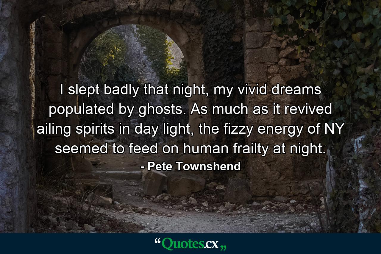 I slept badly that night, my vivid dreams populated by ghosts. As much as it revived ailing spirits in day light, the fizzy energy of NY seemed to feed on human frailty at night. - Quote by Pete Townshend