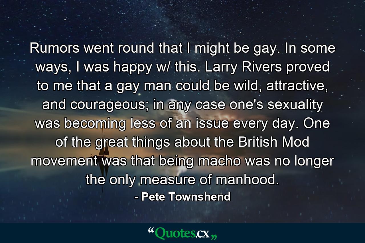 Rumors went round that I might be gay. In some ways, I was happy w/ this. Larry Rivers proved to me that a gay man could be wild, attractive, and courageous; in any case one's sexuality was becoming less of an issue every day. One of the great things about the British Mod movement was that being macho was no longer the only measure of manhood. - Quote by Pete Townshend