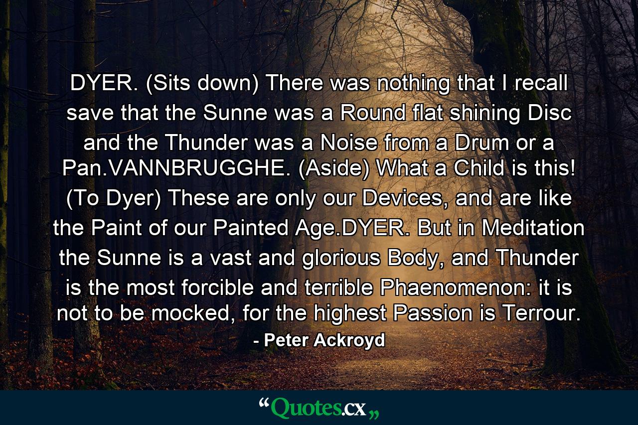 DYER. (Sits down) There was nothing that I recall save that the Sunne was a Round flat shining Disc and the Thunder was a Noise from a Drum or a Pan.VANNBRUGGHE. (Aside) What a Child is this! (To Dyer) These are only our Devices, and are like the Paint of our Painted Age.DYER. But in Meditation the Sunne is a vast and glorious Body, and Thunder is the most forcible and terrible Phaenomenon: it is not to be mocked, for the highest Passion is Terrour. - Quote by Peter Ackroyd