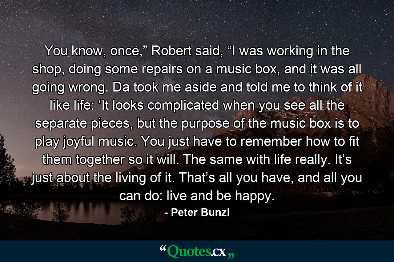 You know, once,” Robert said, “I was working in the shop, doing some repairs on a music box, and it was all going wrong. Da took me aside and told me to think of it like life: ‘It looks complicated when you see all the separate pieces, but the purpose of the music box is to play joyful music. You just have to remember how to fit them together so it will. The same with life really. It’s just about the living of it. That’s all you have, and all you can do: live and be happy. - Quote by Peter Bunzl