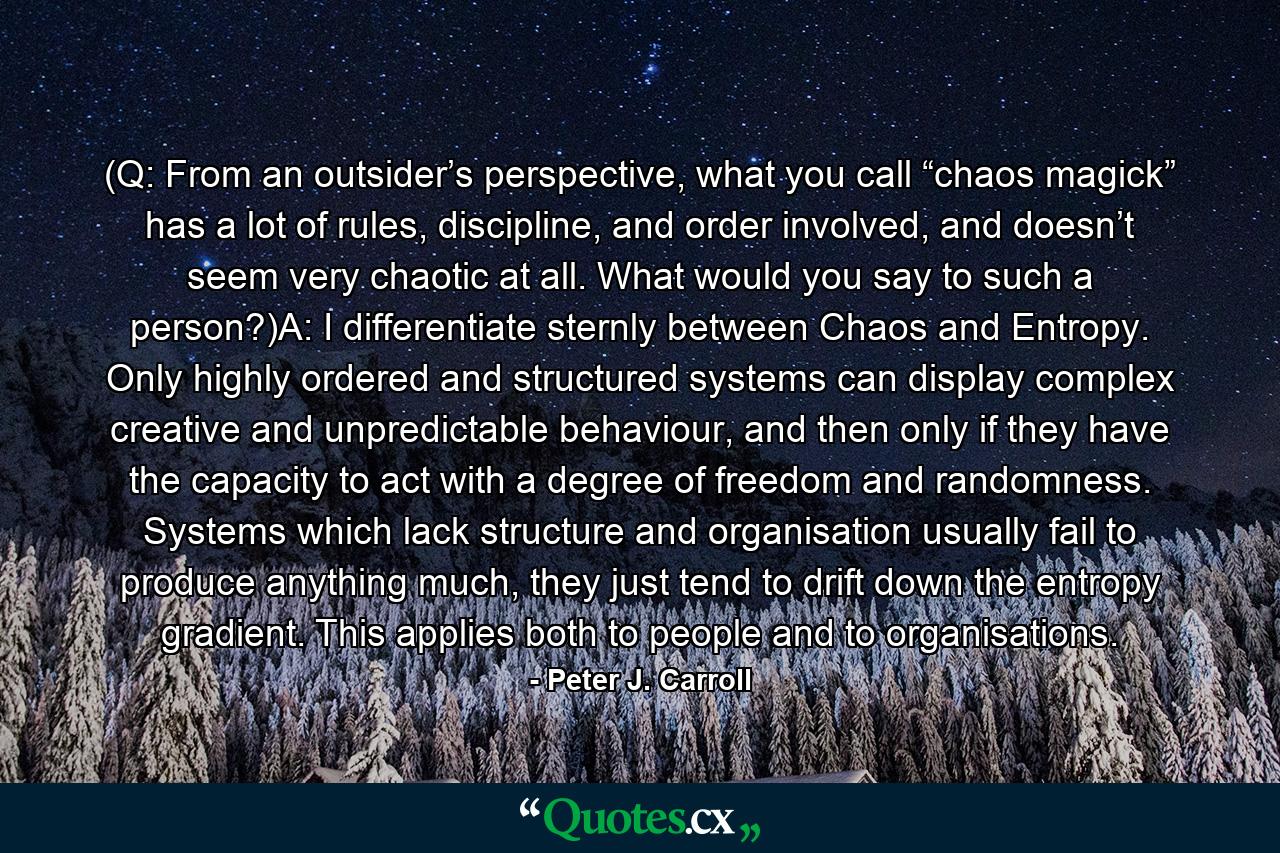 (Q: From an outsider’s perspective, what you call “chaos magick” has a lot of rules, discipline, and order involved, and doesn’t seem very chaotic at all. What would you say to such a person?)A: I differentiate sternly between Chaos and Entropy. Only highly ordered and structured systems can display complex creative and unpredictable behaviour, and then only if they have the capacity to act with a degree of freedom and randomness. Systems which lack structure and organisation usually fail to produce anything much, they just tend to drift down the entropy gradient. This applies both to people and to organisations. - Quote by Peter J. Carroll