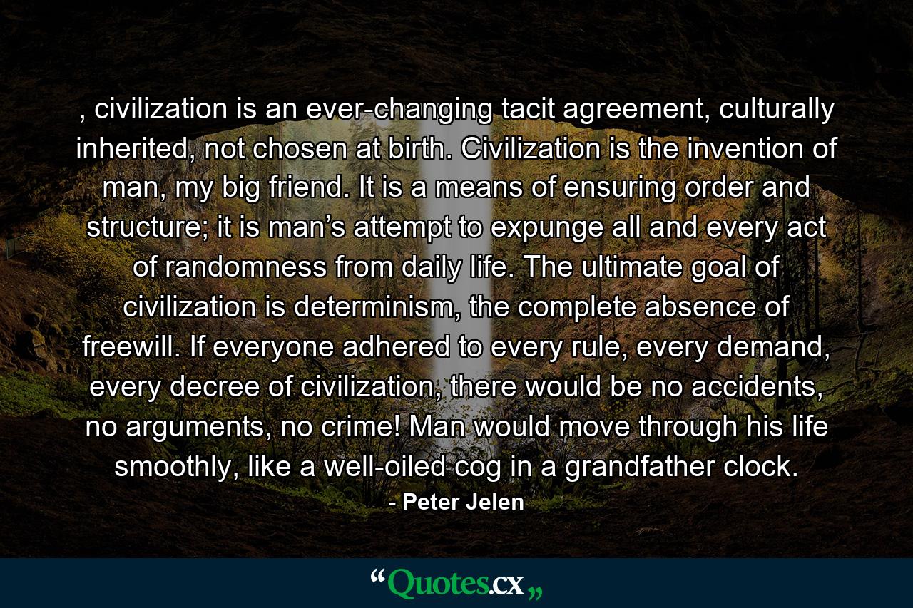 , civilization is an ever-changing tacit agreement, culturally inherited, not chosen at birth. Civilization is the invention of man, my big friend. It is a means of ensuring order and structure; it is man’s attempt to expunge all and every act of randomness from daily life. The ultimate goal of civilization is determinism, the complete absence of freewill. If everyone adhered to every rule, every demand, every decree of civilization, there would be no accidents, no arguments, no crime! Man would move through his life smoothly, like a well-oiled cog in a grandfather clock. - Quote by Peter Jelen