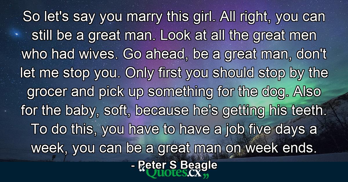 So let's say you marry this girl. All right, you can still be a great man. Look at all the great men who had wives. Go ahead, be a great man, don't let me stop you. Only first you should stop by the grocer and pick up something for the dog. Also for the baby, soft, because he's getting his teeth. To do this, you have to have a job five days a week, you can be a great man on week ends. - Quote by Peter S Beagle